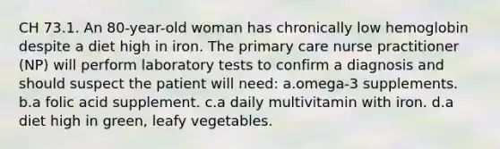 CH 73.1. An 80-year-old woman has chronically low hemoglobin despite a diet high in iron. The primary care nurse practitioner (NP) will perform laboratory tests to confirm a diagnosis and should suspect the patient will need: a.omega-3 supplements. b.a folic acid supplement. c.a daily multivitamin with iron. d.a diet high in green, leafy vegetables.