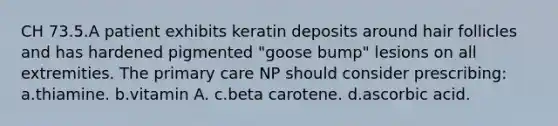 CH 73.5.A patient exhibits keratin deposits around hair follicles and has hardened pigmented "goose bump" lesions on all extremities. The primary care NP should consider prescribing: a.thiamine. b.vitamin A. c.beta carotene. d.ascorbic acid.