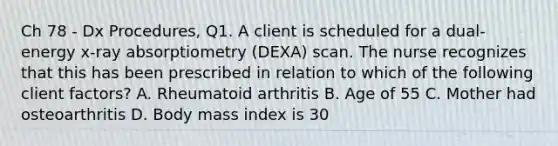 Ch 78 - Dx Procedures, Q1. A client is scheduled for a dual-energy x-ray absorptiometry (DEXA) scan. The nurse recognizes that this has been prescribed in relation to which of the following client factors? A. Rheumatoid arthritis B. Age of 55 C. Mother had osteoarthritis D. Body mass index is 30