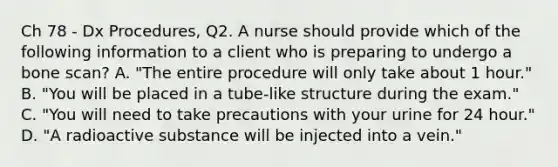 Ch 78 - Dx Procedures, Q2. A nurse should provide which of the following information to a client who is preparing to undergo a bone scan? A. "The entire procedure will only take about 1 hour." B. "You will be placed in a tube-like structure during the exam." C. "You will need to take precautions with your urine for 24 hour." D. "A radioactive substance will be injected into a vein."