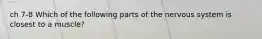 ch 7-8 Which of the following parts of the nervous system is closest to a muscle?