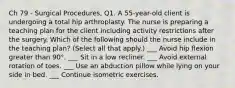 Ch 79 - Surgical Procedures, Q1. A 55-year-old client is undergoing a total hip arthroplasty. The nurse is preparing a teaching plan for the client including activity restrictions after the surgery. Which of the following should the nurse include in the teaching plan? (Select all that apply.) ___ Avoid hip flexion greater than 90°. ___ Sit in a low recliner. ___ Avoid external rotation of toes. ___ Use an abduction pillow while lying on your side in bed. ___ Continue isometric exercises.