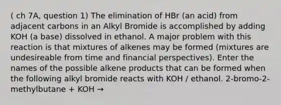 ( ch 7A, question 1) The elimination of HBr (an acid) from adjacent carbons in an Alkyl Bromide is accomplished by adding KOH (a base) dissolved in ethanol. A major problem with this reaction is that mixtures of alkenes may be formed (mixtures are undesireable from time and financial perspectives). Enter the names of the possible alkene products that can be formed when the following alkyl bromide reacts with KOH / ethanol. 2-bromo-2-methylbutane + KOH →