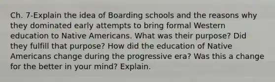 Ch. 7-Explain the idea of Boarding schools and the reasons why they dominated early attempts to bring formal Western education to Native Americans. What was their purpose? Did they fulfill that purpose? How did the education of Native Americans change during the progressive era? Was this a change for the better in your mind? Explain.