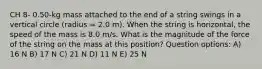 CH 8- 0.50-kg mass attached to the end of a string swings in a vertical circle (radius = 2.0 m). When the string is horizontal, the speed of the mass is 8.0 m/s. What is the magnitude of the force of the string on the mass at this position? Question options: A) 16 N B) 17 N C) 21 N D) 11 N E) 25 N