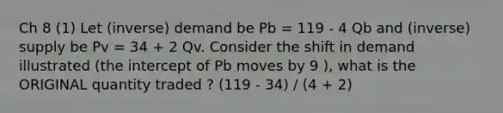 Ch 8 (1) Let (inverse) demand be Pb = 119 - 4 Qb and (inverse) supply be Pv = 34 + 2 Qv. Consider the shift in demand illustrated (the intercept of Pb moves by 9 ), what is the ORIGINAL quantity traded ? (119 - 34) / (4 + 2)