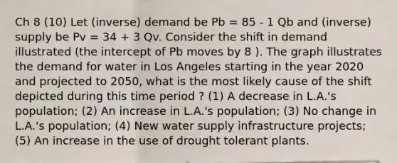 Ch 8 (10) Let (inverse) demand be Pb = 85 - 1 Qb and (inverse) supply be Pv = 34 + 3 Qv. Consider the shift in demand illustrated (the intercept of Pb moves by 8 ). The graph illustrates the demand for water in Los Angeles starting in the year 2020 and projected to 2050, what is the most likely cause of the shift depicted during this time period ? (1) A decrease in L.A.'s population; (2) An increase in L.A.'s population; (3) No change in L.A.'s population; (4) New water supply infrastructure projects; (5) An increase in the use of drought tolerant plants.