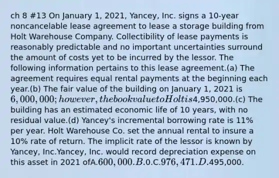 ch 8 #13 On January 1, 2021, Yancey, Inc. signs a 10-year noncancelable lease agreement to lease a storage building from Holt Warehouse Company. Collectibility of lease payments is reasonably predictable and no important uncertainties surround the amount of costs yet to be incurred by the lessor. The following information pertains to this lease agreement.(a) The agreement requires equal rental payments at the beginning each year.(b) The fair value of the building on January 1, 2021 is 6,000,000; however, the book value to Holt is4,950,000.(c) The building has an estimated economic life of 10 years, with no residual value.(d) Yancey's incremental borrowing rate is 11% per year. Holt Warehouse Co. set the annual rental to insure a 10% rate of return. The implicit rate of the lessor is known by Yancey, Inc.Yancey, Inc. would record depreciation expense on this asset in 2021 ofA.600,000.B.0.C.976,471.D.495,000.