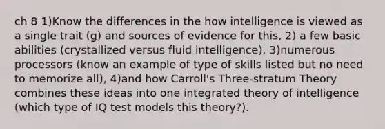 ch 8 1)Know the differences in the how intelligence is viewed as a single trait (g) and sources of evidence for this, 2) a few basic abilities (crystallized versus fluid intelligence), 3)numerous processors (know an example of type of skills listed but no need to memorize all), 4)and how Carroll's Three-stratum Theory combines these ideas into one integrated theory of intelligence (which type of IQ test models this theory?).