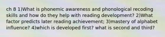 ch 8 1)What is phonemic awareness and phonological recoding skills and how do they help with reading development? 2)What factor predicts later reading achievement; 3)mastery of alphabet influence? 4)which is developed first? what is second and third?