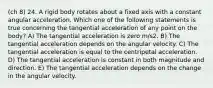 (ch 8) 24. A rigid body rotates about a fixed axis with a constant angular acceleration. Which one of the following statements is true concerning the tangential acceleration of any point on the body? A) The tangential acceleration is zero m/s2. B) The tangential acceleration depends on the angular velocity. C) The tangential acceleration is equal to the centripetal acceleration. D) The tangential acceleration is constant in both magnitude and direction. E) The tangential acceleration depends on the change in the angular velocity.