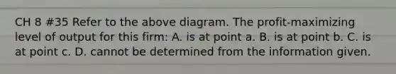 CH 8 #35 Refer to the above diagram. The profit-maximizing level of output for this firm: A. is at point a. B. is at point b. C. is at point c. D. cannot be determined from the information given.