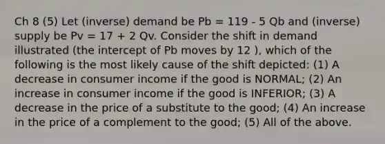 Ch 8 (5) Let (inverse) demand be Pb = 119 - 5 Qb and (inverse) supply be Pv = 17 + 2 Qv. Consider the shift in demand illustrated (the intercept of Pb moves by 12 ), which of the following is the most likely cause of the shift depicted: (1) A decrease in consumer income if the good is NORMAL; (2) An increase in consumer income if the good is INFERIOR; (3) A decrease in the price of a substitute to the good; (4) An increase in the price of a complement to the good; (5) All of the above.