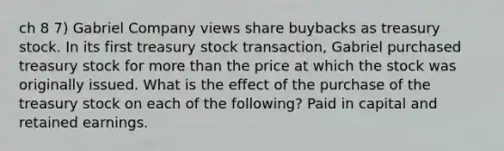 ch 8 7) Gabriel Company views share buybacks as treasury stock. In its first treasury stock transaction, Gabriel purchased treasury stock for more than the price at which the stock was originally issued. What is the effect of the purchase of the treasury stock on each of the following? Paid in capital and retained earnings.