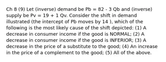 Ch 8 (9) Let (inverse) demand be Pb = 82 - 3 Qb and (inverse) supply be Pv = 19 + 1 Qv. Consider the shift in demand illustrated (the intercept of Pb moves by 14 ), which of the following is the most likely cause of the shift depicted: (1) A decrease in consumer income if the good is NORMAL; (2) A decrease in consumer income if the good is INFERIOR; (3) A decrease in the price of a substitute to the good; (4) An increase in the price of a complement to the good; (5) All of the above.