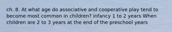 ch. 8. At what age do associative and cooperative play tend to become most common in children? infancy 1 to 2 years When children are 2 to 3 years at the end of the preschool years