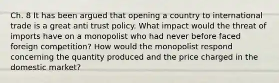 Ch. 8 It has been argued that opening a country to international trade is a great anti trust policy. What impact would the threat of imports have on a monopolist who had never before faced foreign competition? How would the monopolist respond concerning the quantity produced and the price charged in the domestic market?