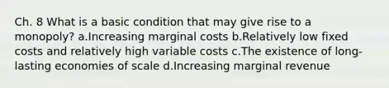 Ch. 8 What is a basic condition that may give rise to a monopoly? a.Increasing marginal costs b.Relatively low fixed costs and relatively high variable costs c.The existence of long-lasting economies of scale d.Increasing marginal revenue