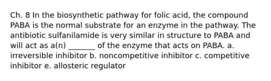 Ch. 8 In the biosynthetic pathway for folic acid, the compound PABA is the normal substrate for an enzyme in the pathway. The antibiotic sulfanilamide is very similar in structure to PABA and will act as a(n) _______ of the enzyme that acts on PABA. a. irreversible inhibitor b. noncompetitive inhibitor c. competitive inhibitor e. allosteric regulator