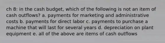 ch 8: in the <a href='https://www.questionai.com/knowledge/k5eyRVQLz3-cash-budget' class='anchor-knowledge'>cash budget</a>, which of the following is not an item of cash outflows? a. payments for marketing and administrative costs b. payments for direct labor c. payments to purchase a machine that will last for several years d. depreciation on plant equipment e. all of the above are items of cash outflows