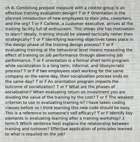 ch 8- Combining pre/post measure with a control group is an effective training evaluation design? T or F Orientation is the planned introduction of new employees to their jobs, coworkers, and the org? T or F Carlene, a customer executive, arrives at the training facility full of enthusiasm. This shows she has motivation to learn? ideally, training should be viewed tactically rather then strategically? T or F identifying learning objectives takes place in the design phase of the training design process? T or F evaluating training at the behavioral level means measuring the effect of training on job performance through observing job performance. T or F orientation is a formal short term program while socialization is a long term, informal, and idiosyncratic process? T or F if two employees start working for the same company on the same day, their socialization process ends on the same day? T or F An orientation program impacts the outcome of socialization? T or F What are the phases of socialization? When evaluating return on investment you are dividing the value of the training by the cost? T or F The weakest criterion to use in evaluating training is? I have taken coding classes before so I think learning this new code should be easy. This is a reference to someone's self efficacy? T or F Identify key elements in evaluating learning after a training workshop? 2 term-5 Which sentence best explains the relationship between training and turnover? Effective application of principles learned to what is required on the job?