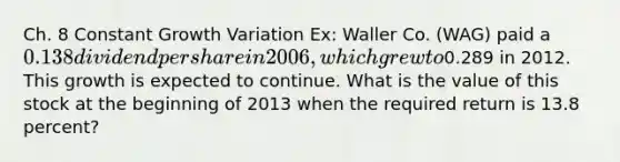 Ch. 8 Constant Growth Variation Ex: Waller Co. (WAG) paid a 0.138 dividend per share in 2006, which grew to0.289 in 2012. This growth is expected to continue. What is the value of this stock at the beginning of 2013 when the required return is 13.8 percent?