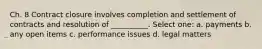 Ch. 8 Contract closure involves completion and settlement of contracts and resolution of __________. Select one: a. payments b. any open items c. performance issues d. legal matters