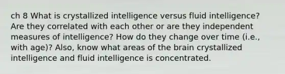 ch 8 What is crystallized intelligence versus fluid intelligence? Are they correlated with each other or are they independent measures of intelligence? How do they change over time (i.e., with age)? Also, know what areas of the brain crystallized intelligence and fluid intelligence is concentrated.