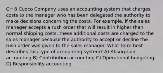 CH 8 Cuoco Company uses an accounting system that charges costs to the manager who has been delegated the authority to make decisions concerning the costs. For example, if the sales manager accepts a rush order that will result in higher than normal shipping costs, these additional costs are charged to the sales manager because the authority to accept or decline the rush order was given to the sales manager. What term best describes this type of accounting system? A) Absorption accounting B) Contribution accounting C) Operational budgeting D) Responsibility accounting