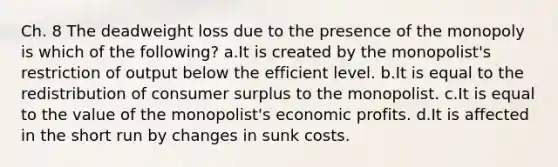 Ch. 8 The deadweight loss due to the presence of the monopoly is which of the following? a.It is created by the monopolist's restriction of output below the efficient level. b.It is equal to the redistribution of consumer surplus to the monopolist. c.It is equal to the value of the monopolist's economic profits. d.It is affected in the short run by changes in sunk costs.