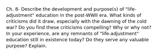 Ch. 8- Describe the development and purpose(s) of "life-adjustment" education in the post-WWII era. What kinds of criticisms did it draw, especially with the dawning of the cold war? Do you find these criticisms compelling? Why or why not? In your experience, are any remnants of "life-adjustment" education still in existence today? Do they serve any valuable purpose? Explain.