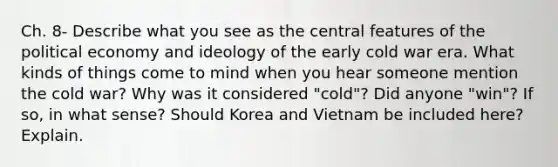 Ch. 8- Describe what you see as the central features of the political economy and ideology of the early cold war era. What kinds of things come to mind when you hear someone mention the cold war? Why was it considered "cold"? Did anyone "win"? If so, in what sense? Should Korea and Vietnam be included here? Explain.