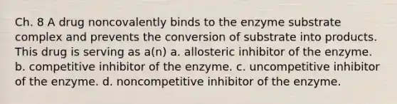 Ch. 8 A drug noncovalently binds to the enzyme substrate complex and prevents the conversion of substrate into products. This drug is serving as a(n) a. allosteric inhibitor of the enzyme. b. competitive inhibitor of the enzyme. c. uncompetitive inhibitor of the enzyme. d. noncompetitive inhibitor of the enzyme.