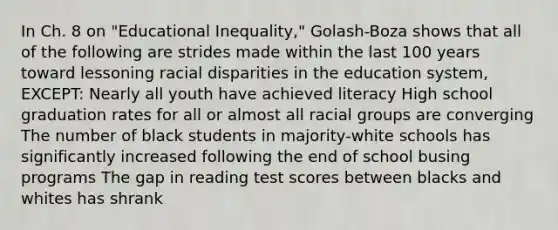 In Ch. 8 on "Educational Inequality," Golash-Boza shows that all of the following are strides made within the last 100 years toward lessoning racial disparities in the education system, EXCEPT: Nearly all youth have achieved literacy High school graduation rates for all or almost all racial groups are converging The number of black students in majority-white schools has significantly increased following the end of school busing programs The gap in reading test scores between blacks and whites has shrank