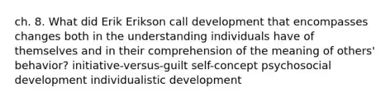 ch. 8. What did Erik Erikson call development that encompasses changes both in the understanding individuals have of themselves and in their comprehension of the meaning of others' behavior? initiative-versus-guilt self-concept psychosocial development individualistic development