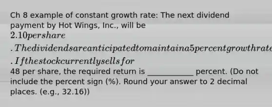 Ch 8 example of constant growth rate: The next dividend payment by Hot Wings, Inc., will be 2.10 per share. The dividends are anticipated to maintain a 5 percent growth rate forever. If the stock currently sells for48 per share, the required return is ____________ percent. (Do not include the percent sign (%). Round your answer to 2 decimal places. (e.g., 32.16))