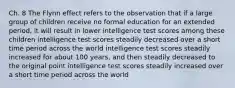 Ch. 8 The Flynn effect refers to the observation that if a large group of children receive no formal education for an extended period, it will result in lower intelligence test scores among these children intelligence test scores steadily decreased over a short time period across the world intelligence test scores steadily increased for about 100 years, and then steadily decreased to the original point intelligence test scores steadily increased over a short time period across the world