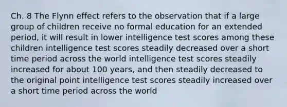 Ch. 8 The Flynn effect refers to the observation that if a large group of children receive no formal education for an extended period, it will result in lower intelligence test scores among these children intelligence test scores steadily decreased over a short time period across the world intelligence test scores steadily increased for about 100 years, and then steadily decreased to the original point intelligence test scores steadily increased over a short time period across the world