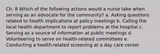 Ch. 8 Which of the following actions would a nurse take when serving as an advocate for the community? a. Asking questions related to health implications at policy meetings b. Calling the local health department to report problems at the hospital c. Serving as a source of information at public meetings d. Volunteering to serve on health-related committees e. Conducting a health-related screening at a day care center