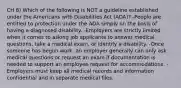 CH 8) Which of the following is NOT a guideline established under the Americans with Disabilities Act (ADA)? -People are entitled to protection under the ADA simply on the basis of having a diagnosed disability. -Employers are strictly limited when it comes to asking job applicants to answer medical questions, take a medical exam, or identify a disability. -Once someone has begun work, an employer generally can only ask medical questions or request an exam if documentation is needed to support an employee request for accommodations. -Employers must keep all medical records and information confidential and in separate medical files.