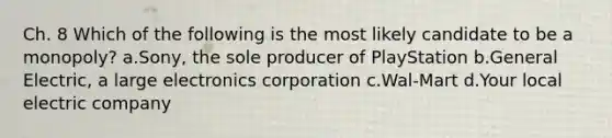 Ch. 8 Which of the following is the most likely candidate to be a monopoly? a.Sony, the sole producer of PlayStation b.General Electric, a large electronics corporation c.Wal-Mart d.Your local electric company