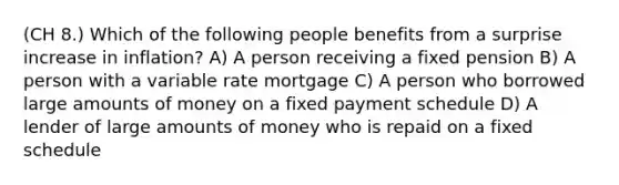 (CH 8.) Which of the following people benefits from a surprise increase in inflation? A) A person receiving a fixed pension B) A person with a variable rate mortgage C) A person who borrowed large amounts of money on a fixed payment schedule D) A lender of large amounts of money who is repaid on a fixed schedule