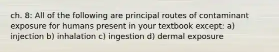 ch. 8: All of the following are principal routes of contaminant exposure for humans present in your textbook except: a) injection b) inhalation c) ingestion d) dermal exposure