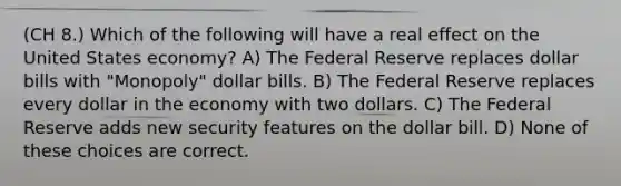 (CH 8.) Which of the following will have a real effect on the United States economy? A) The Federal Reserve replaces dollar bills with "Monopoly" dollar bills. B) The Federal Reserve replaces every dollar in the economy with two dollars. C) The Federal Reserve adds new security features on the dollar bill. D) None of these choices are correct.