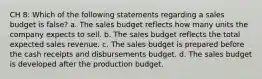 CH 8: Which of the following statements regarding a sales budget is false? a. The sales budget reflects how many units the company expects to sell. b. The sales budget reflects the total expected sales revenue. c. The sales budget is prepared before the cash receipts and disbursements budget. d. The sales budget is developed after the production budget.