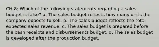 CH 8: Which of the following statements regarding a sales budget is false? a. The sales budget reflects how many units the company expects to sell. b. The sales budget reflects the total expected sales revenue. c. The sales budget is prepared before the cash receipts and disbursements budget. d. The sales budget is developed after the production budget.