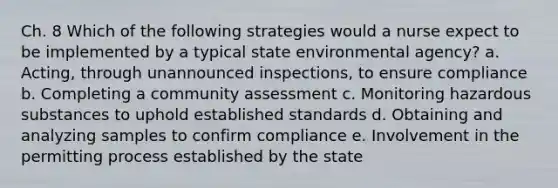 Ch. 8 Which of the following strategies would a nurse expect to be implemented by a typical state environmental agency? a. Acting, through unannounced inspections, to ensure compliance b. Completing a community assessment c. Monitoring hazardous substances to uphold established standards d. Obtaining and analyzing samples to confirm compliance e. Involvement in the permitting process established by the state