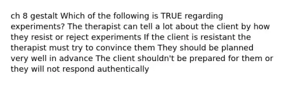 ch 8 gestalt Which of the following is TRUE regarding experiments? The therapist can tell a lot about the client by how they resist or reject experiments If the client is resistant the therapist must try to convince them They should be planned very well in advance The client shouldn't be prepared for them or they will not respond authentically