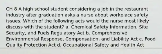 CH 8 A high school student considering a job in the restaurant industry after graduation asks a nurse about workplace safety issues. Which of the following acts would the nurse most likely discuss with the student? a. Chemical Safety Information, Site Security, and Fuels Regulatory Act b. Comprehensive Environmental Response, Compensation, and Liability Act c. Food Quality Protection Act d. Occupational Safety and Health Act