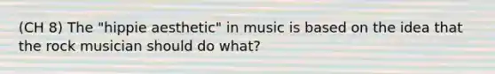 (CH 8) The "hippie aesthetic" in music is based on the idea that the rock musician should do what?